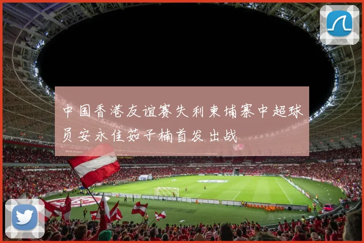 中国香港友谊赛失利柬埔寨中超球员安永佳茹子楠首发出战