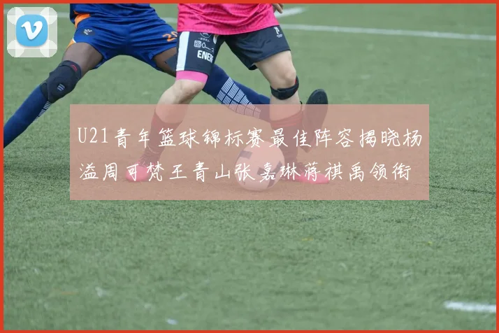U21青年篮球锦标赛最佳阵容揭晓杨溢周可梵王青山张嘉琳蒋祺禹领衔出战