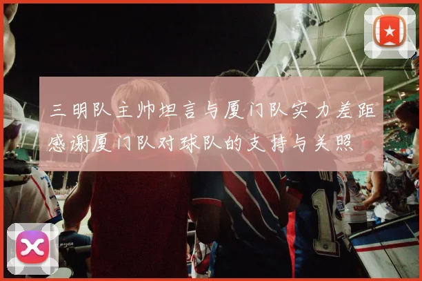 三明队主帅坦言与厦门队实力差距感谢厦门队对球队的支持与关照