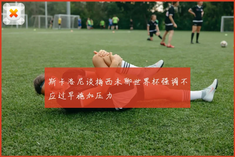斯卡洛尼谈梅西未聊世界杯强调不应过早施加压力