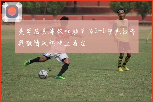 曼奇尼头球双响助罗马2-0领先拉齐奥激情庆祝冲上看台