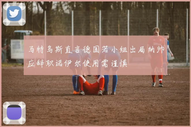 马特乌斯直言德国若小组出局纳帅应辞职诺伊尔使用需谨慎
