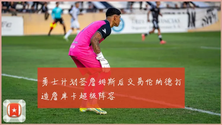 勇士计划签詹姆斯后交易伦纳德打造詹库卡超级阵容