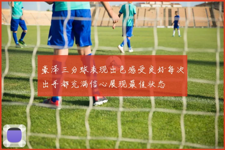 豪泽三分球表现出色感受良好每次出手都充满信心展现最佳状态