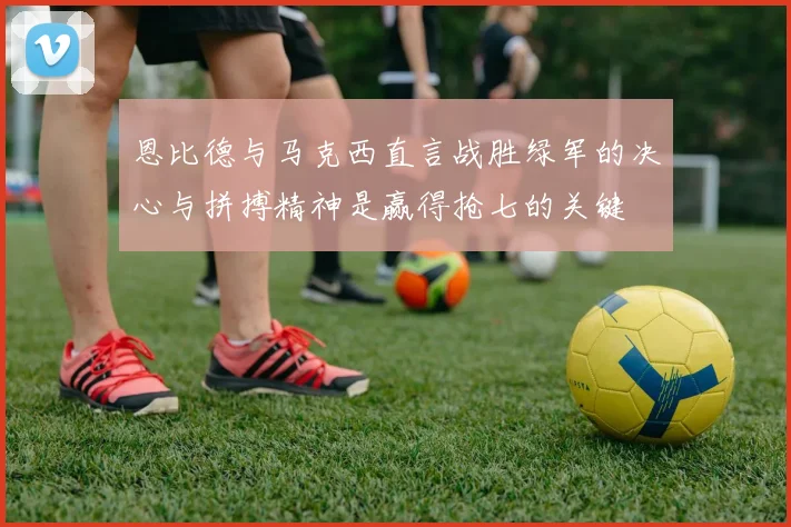 恩比德与马克西直言战胜绿军的决心与拼搏精神是赢得抢七的关键