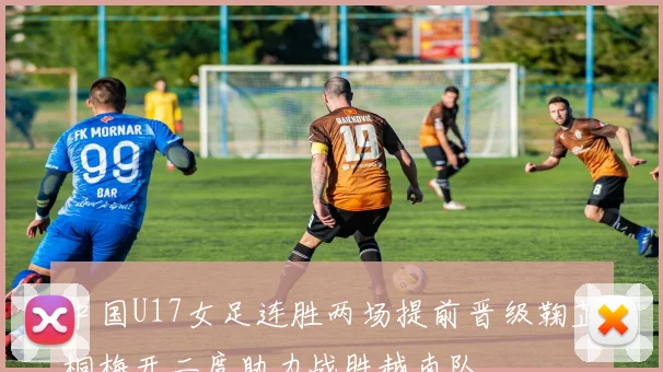 中国U17女足连胜两场提前晋级鞠芷桐梅开二度助力战胜越南队