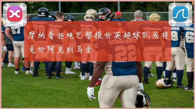 摩纳哥拒绝巴黎报价英超球队或将竞价阿克利乌舍