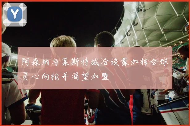 阿森纳与莱斯特城洽谈蒙加转会球员心向枪手渴望加盟