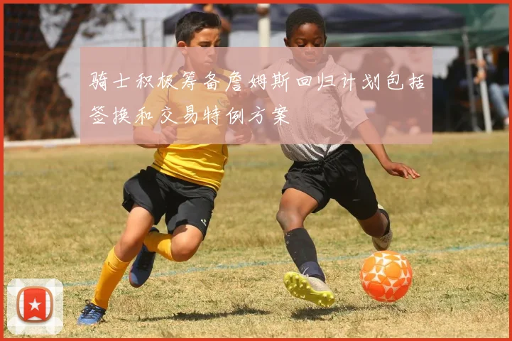 骑士积极筹备詹姆斯回归计划包括签换和交易特例方案