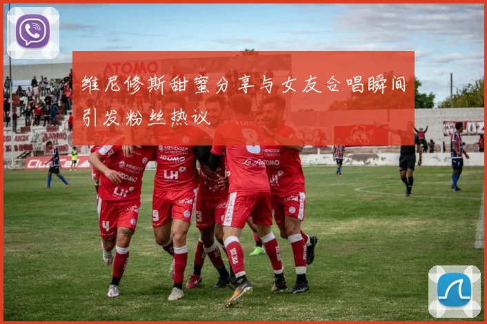 维尼修斯甜蜜分享与女友合唱瞬间引发粉丝热议