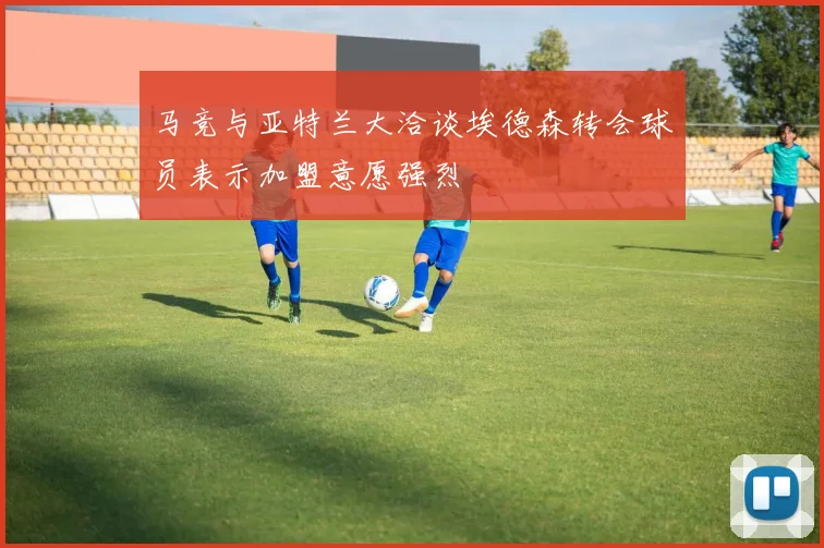 马竞与亚特兰大洽谈埃德森转会球员表示加盟意愿强烈