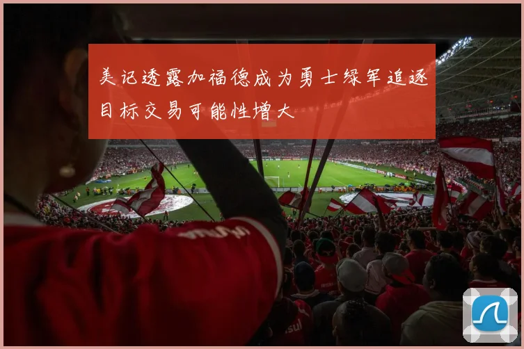 美记透露加福德成为勇士绿军追逐目标交易可能性增大