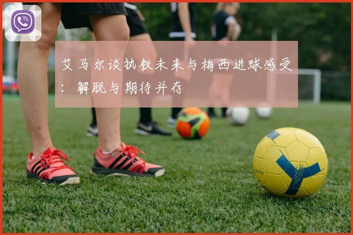 艾马尔谈执教未来与梅西进球感受：解脱与期待并存