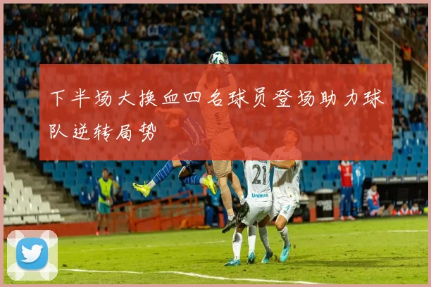 下半场大换血四名球员登场助力球队逆转局势