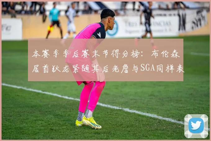 本赛季季后赛末节得分榜：布伦森居首狄龙紧随其后老詹与SGA同样表现出色