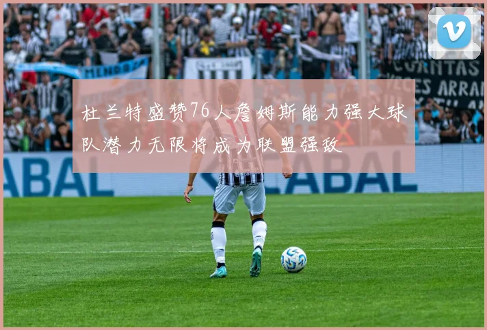 杜兰特盛赞76人詹姆斯能力强大球队潜力无限将成为联盟强敌
